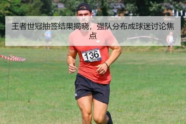 王者世冠抽签结果揭晓，强队分布成球迷讨论焦点